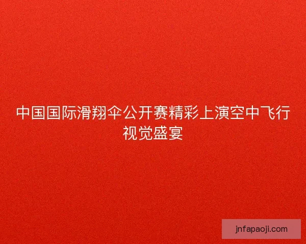 中国国际滑翔伞公开赛精彩上演空中飞行视觉盛宴