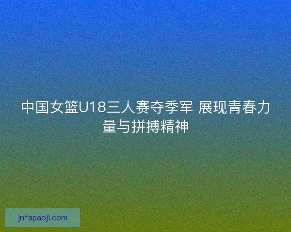 中国女篮U18三人赛夺季军 展现青春力量与拼搏精神