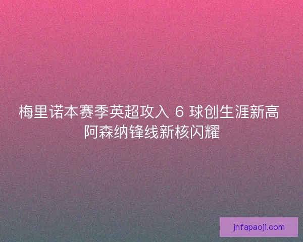 梅里诺本赛季英超攻入 6 球创生涯新高 阿森纳锋线新核闪耀