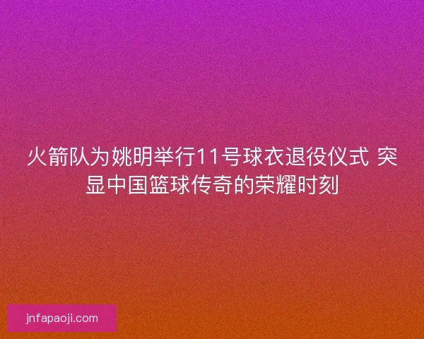 火箭队为姚明举行11号球衣退役仪式 突显中国篮球传奇的荣耀时刻