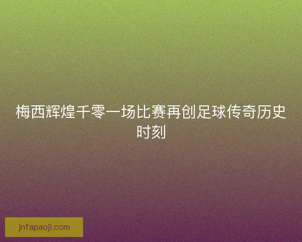 梅西辉煌千零一场比赛再创足球传奇历史时刻