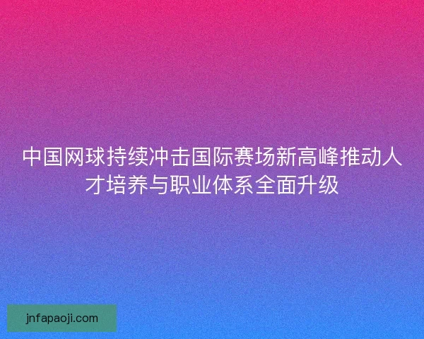 中国网球持续冲击国际赛场新高峰推动人才培养与职业体系全面升级
